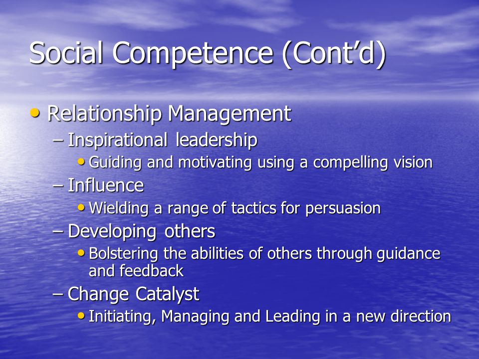 Social Competence (Contd) Relationship Management Relationship Management –Inspirational leadership Guiding and motivating using a compelling vision Guiding and motivating using a compelling vision –Influence Wielding a range of tactics for persuasion Wielding a range of tactics for persuasion –Developing others Bolstering the abilities of others through guidance and feedback Bolstering the abilities of others through guidance and feedback –Change Catalyst Initiating, Managing and Leading in a new direction Initiating, Managing and Leading in a new direction