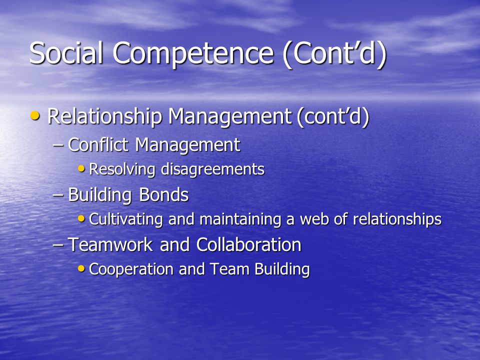 Social Competence (Contd) Relationship Management (contd) Relationship Management (contd) –Conflict Management Resolving disagreements Resolving disagreements –Building Bonds Cultivating and maintaining a web of relationships Cultivating and maintaining a web of relationships –Teamwork and Collaboration Cooperation and Team Building Cooperation and Team Building