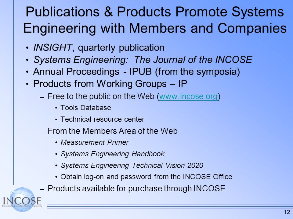 12 Publications & Products Promote Systems Engineering with Members and Companies INSIGHT, quarterly publication Systems Engineering: The Journal of the INCOSE Annual Proceedings - IPUB (from the symposia) Products from Working Groups – IP – Free to the public on the Web (  Tools Database Technical resource center – From the Members Area of the Web Measurement Primer Systems Engineering Handbook Systems Engineering Technical Vision 2020 Obtain log-on and password from the INCOSE Office – Products available for purchase through INCOSE
