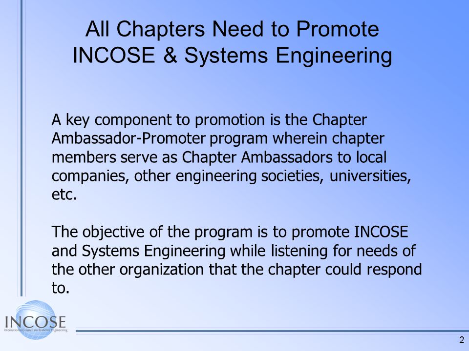 2 All Chapters Need to Promote INCOSE & Systems Engineering A key component to promotion is the Chapter Ambassador-Promoter program wherein chapter members serve as Chapter Ambassadors to local companies, other engineering societies, universities, etc.