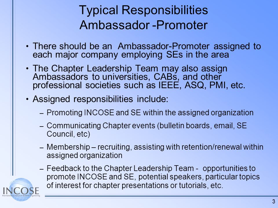 3 Typical Responsibilities Ambassador -Promoter There should be an Ambassador-Promoter assigned to each major company employing SEs in the area The Chapter Leadership Team may also assign Ambassadors to universities, CABs, and other professional societies such as IEEE, ASQ, PMI, etc.
