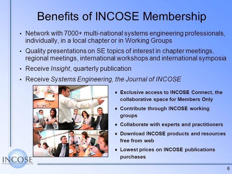 6 Benefits of INCOSE Membership Network with multi-national systems engineering professionals, individually, in a local chapter or in Working Groups Quality presentations on SE topics of interest in chapter meetings, regional meetings, international workshops and international symposia Receive Insight, quarterly publication Receive Systems Engineering, the Journal of INCOSE Exclusive access to INCOSE Connect, the collaborative space for Members Only Contribute through INCOSE working groups Collaborate with experts and practitioners Download INCOSE products and resources free from web Lowest prices on INCOSE publications purchases