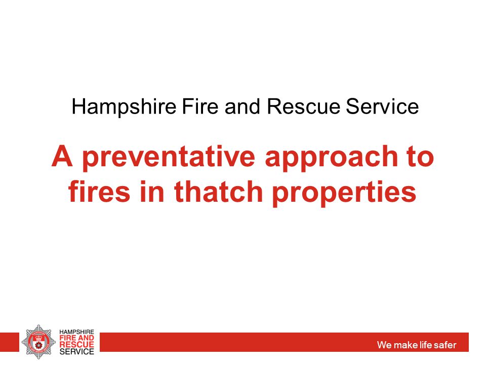 We make life safer A preventative approach to fires in thatch properties Hampshire Fire and Rescue Service