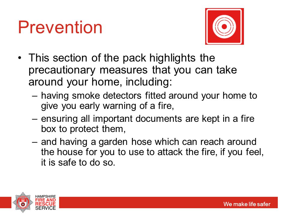 We make life safer Prevention This section of the pack highlights the precautionary measures that you can take around your home, including: –having smoke detectors fitted around your home to give you early warning of a fire, –ensuring all important documents are kept in a fire box to protect them, –and having a garden hose which can reach around the house for you to use to attack the fire, if you feel, it is safe to do so.