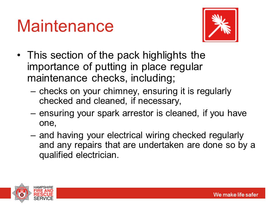 We make life safer Maintenance This section of the pack highlights the importance of putting in place regular maintenance checks, including; –checks on your chimney, ensuring it is regularly checked and cleaned, if necessary, –ensuring your spark arrestor is cleaned, if you have one, –and having your electrical wiring checked regularly and any repairs that are undertaken are done so by a qualified electrician.