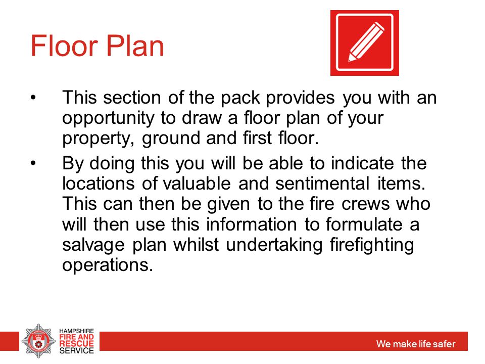 We make life safer Floor Plan This section of the pack provides you with an opportunity to draw a floor plan of your property, ground and first floor.