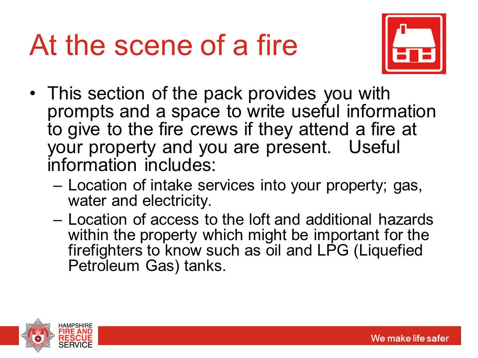 We make life safer At the scene of a fire This section of the pack provides you with prompts and a space to write useful information to give to the fire crews if they attend a fire at your property and you are present.