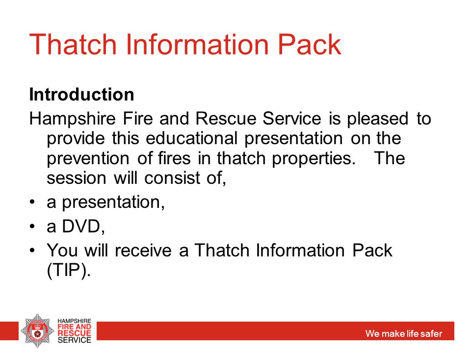 We make life safer Thatch Information Pack Introduction Hampshire Fire and Rescue Service is pleased to provide this educational presentation on the prevention of fires in thatch properties.