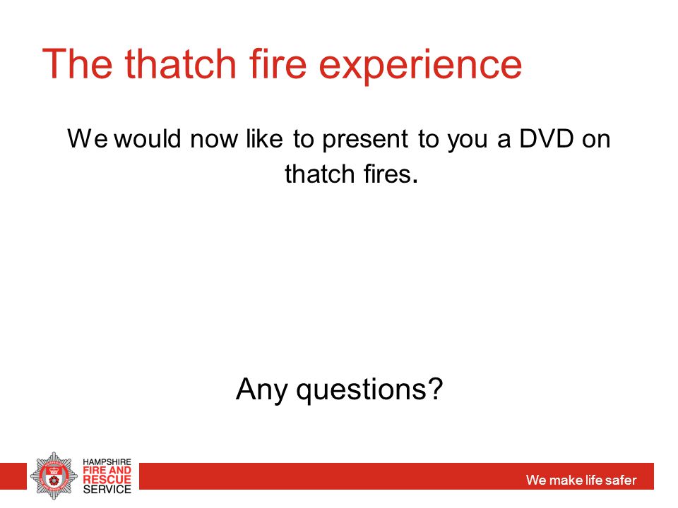 We make life safer The thatch fire experience We would now like to present to you a DVD on thatch fires.