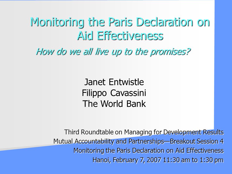 Third Roundtable on Managing for Development Results Mutual Accountability and PartnershipsBreakout Session 4 Monitoring the Paris Declaration on Aid Effectiveness Hanoi, February 7, :30 am to 1:30 pm Janet Entwistle Filippo Cavassini The World Bank How do we all live up to the promises.