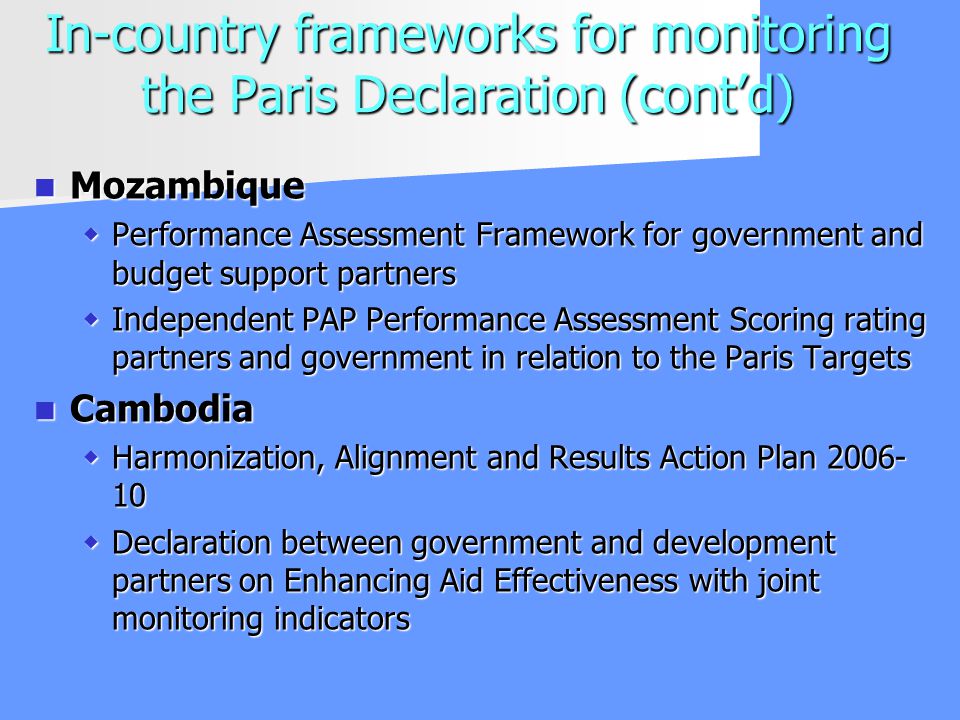 In-country frameworks for monitoring the Paris Declaration (contd) Mozambique Mozambique Performance Assessment Framework for government and budget support partners Performance Assessment Framework for government and budget support partners Independent PAP Performance Assessment Scoring rating partners and government in relation to the Paris Targets Independent PAP Performance Assessment Scoring rating partners and government in relation to the Paris Targets Cambodia Cambodia Harmonization, Alignment and Results Action Plan Harmonization, Alignment and Results Action Plan Declaration between government and development partners on Enhancing Aid Effectiveness with joint monitoring indicators Declaration between government and development partners on Enhancing Aid Effectiveness with joint monitoring indicators