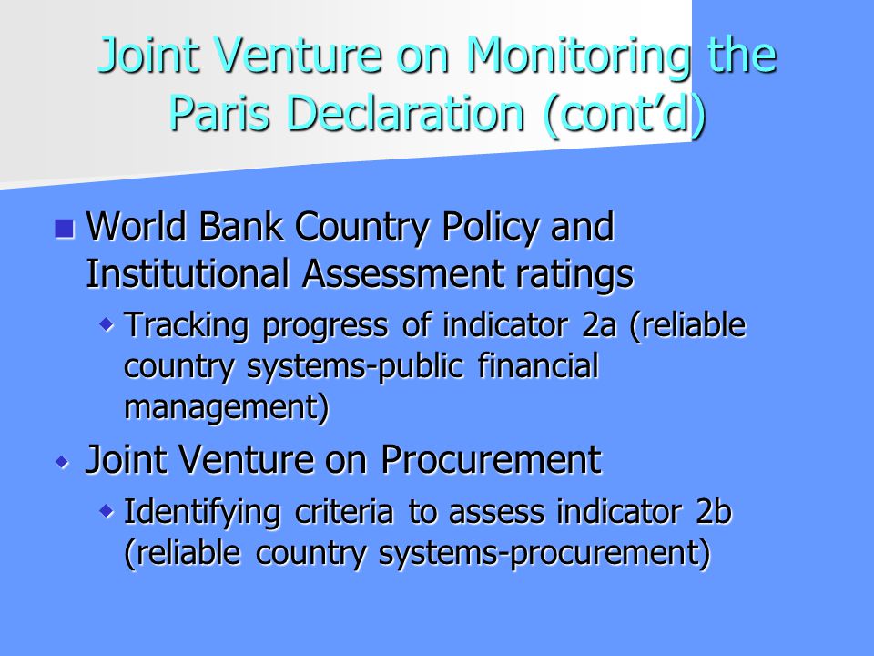 Joint Venture on Monitoring the Paris Declaration (contd) World Bank Country Policy and Institutional Assessment ratings World Bank Country Policy and Institutional Assessment ratings Tracking progress of indicator 2a (reliable country systems-public financial management) Tracking progress of indicator 2a (reliable country systems-public financial management) Joint Venture on Procurement Joint Venture on Procurement Identifying criteria to assess indicator 2b (reliable country systems-procurement) Identifying criteria to assess indicator 2b (reliable country systems-procurement)