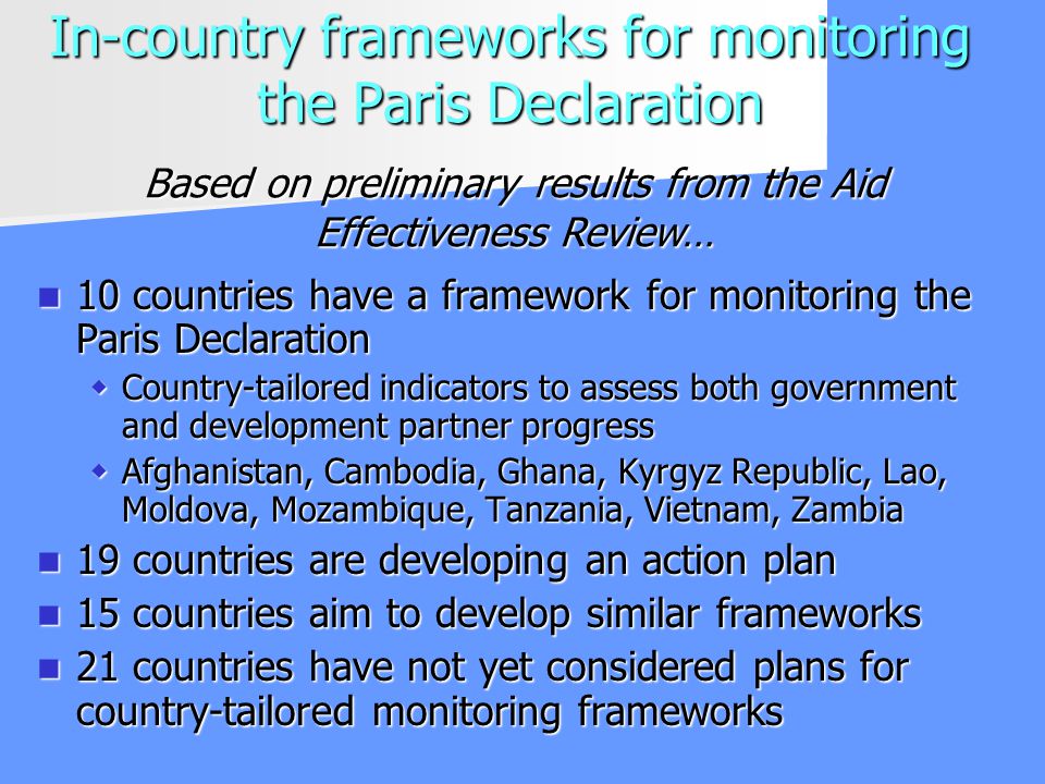 In-country frameworks for monitoring the Paris Declaration 10 countries have a framework for monitoring the Paris Declaration 10 countries have a framework for monitoring the Paris Declaration Country-tailored indicators to assess both government and development partner progress Country-tailored indicators to assess both government and development partner progress Afghanistan, Cambodia, Ghana, Kyrgyz Republic, Lao, Moldova, Mozambique, Tanzania, Vietnam, Zambia Afghanistan, Cambodia, Ghana, Kyrgyz Republic, Lao, Moldova, Mozambique, Tanzania, Vietnam, Zambia 19 countries are developing an action plan 19 countries are developing an action plan 15 countries aim to develop similar frameworks 15 countries aim to develop similar frameworks 21 countries have not yet considered plans for country-tailored monitoring frameworks 21 countries have not yet considered plans for country-tailored monitoring frameworks Based on preliminary results from the Aid Effectiveness Review…