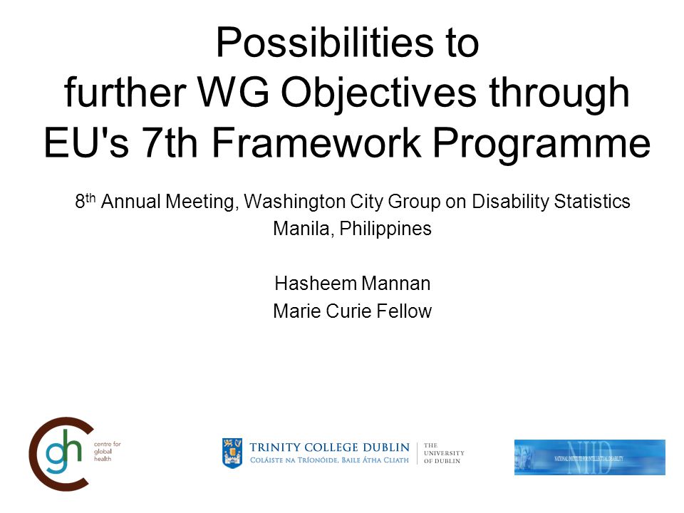 Possibilities to further WG Objectives through EU s 7th Framework Programme 8 th Annual Meeting, Washington City Group on Disability Statistics Manila, Philippines Hasheem Mannan Marie Curie Fellow