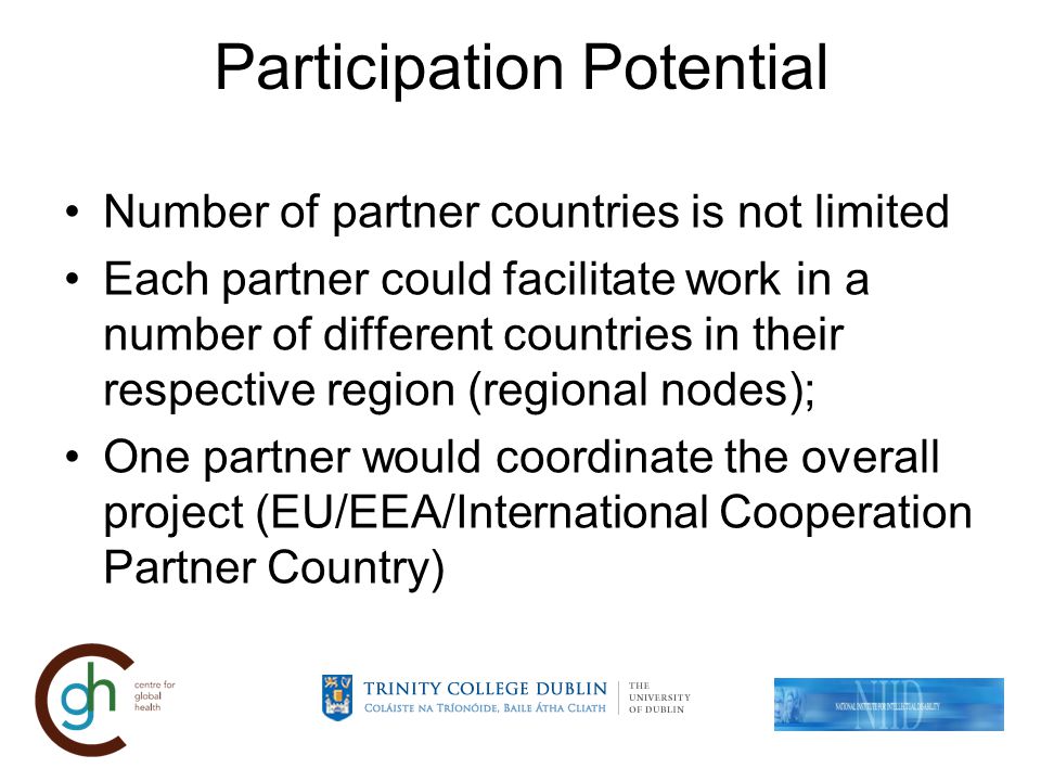 Participation Potential Number of partner countries is not limited Each partner could facilitate work in a number of different countries in their respective region (regional nodes); One partner would coordinate the overall project (EU/EEA/International Cooperation Partner Country)