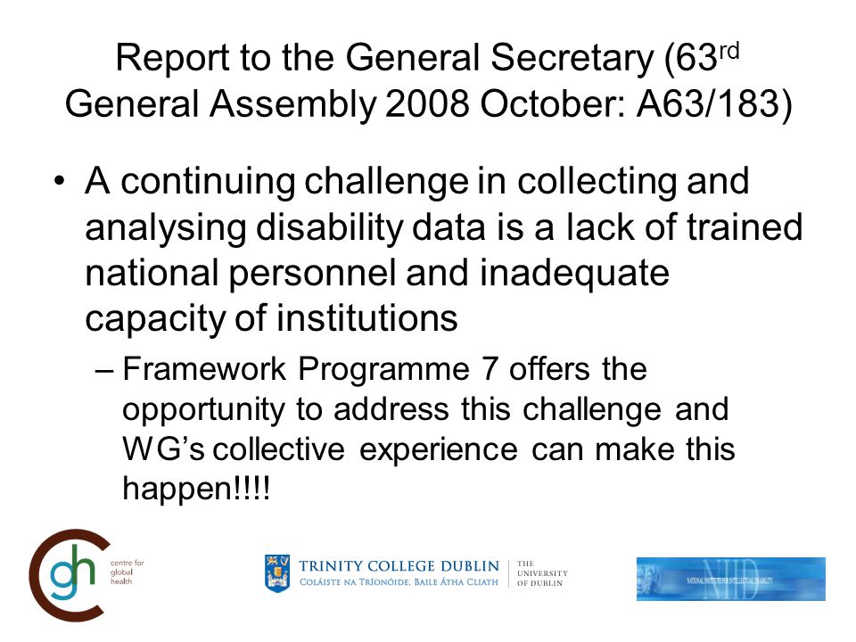 Report to the General Secretary (63 rd General Assembly 2008 October: A63/183) A continuing challenge in collecting and analysing disability data is a lack of trained national personnel and inadequate capacity of institutions –Framework Programme 7 offers the opportunity to address this challenge and WGs collective experience can make this happen!!!!