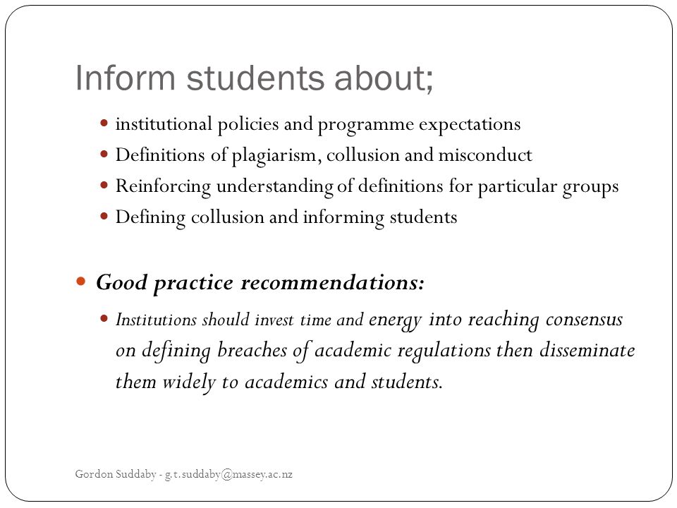 Inform students about; institutional policies and programme expectations Definitions of plagiarism, collusion and misconduct Reinforcing understanding of definitions for particular groups Defining collusion and informing students Good practice recommendations: Institutions should invest time and energy into reaching consensus on defining breaches of academic regulations then disseminate them widely to academics and students.