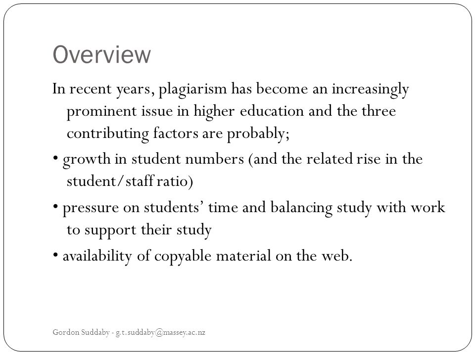 Overview In recent years, plagiarism has become an increasingly prominent issue in higher education and the three contributing factors are probably; growth in student numbers (and the related rise in the student/staff ratio) pressure on students time and balancing study with work to support their study availability of copyable material on the web.