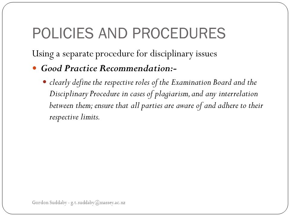 POLICIES AND PROCEDURES Using a separate procedure for disciplinary issues Good Practice Recommendation:- clearly define the respective roles of the Examination Board and the Disciplinary Procedure in cases of plagiarism, and any interrelation between them; ensure that all parties are aware of and adhere to their respective limits.