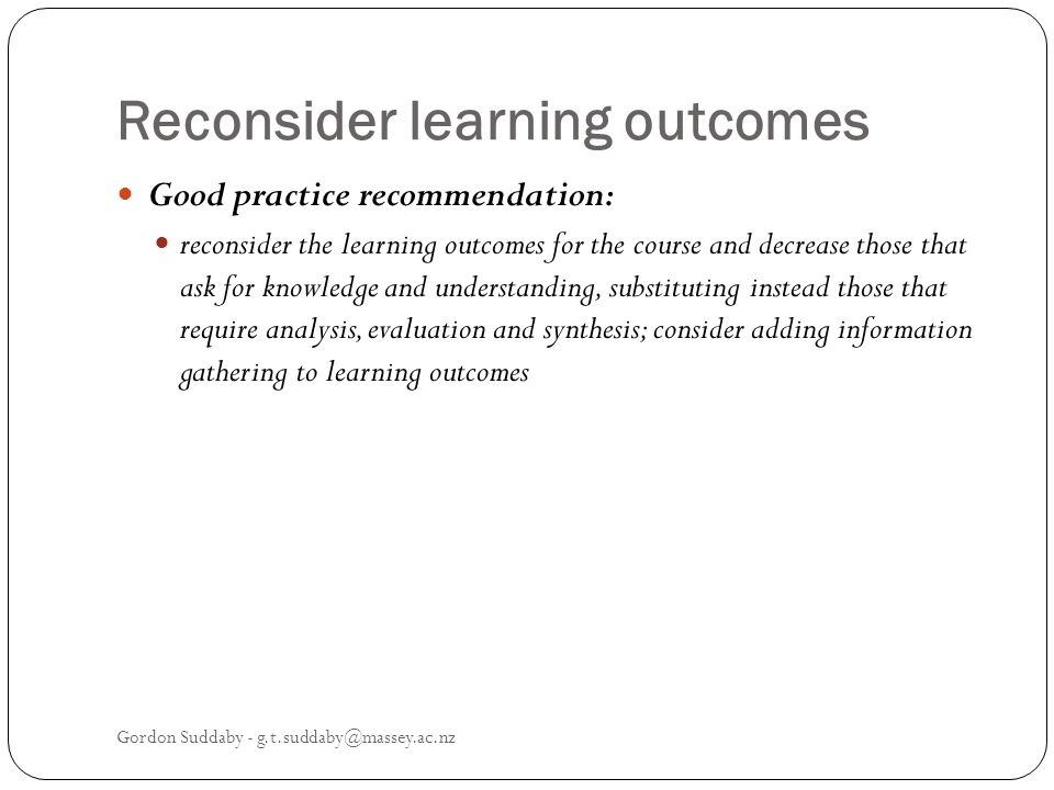 Reconsider learning outcomes Good practice recommendation: reconsider the learning outcomes for the course and decrease those that ask for knowledge and understanding, substituting instead those that require analysis, evaluation and synthesis; consider adding information gathering to learning outcomes Gordon Suddaby -