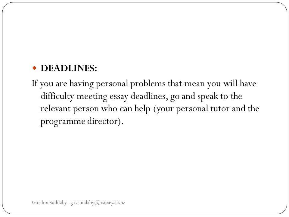 DEADLINES: If you are having personal problems that mean you will have difficulty meeting essay deadlines, go and speak to the relevant person who can help (your personal tutor and the programme director).