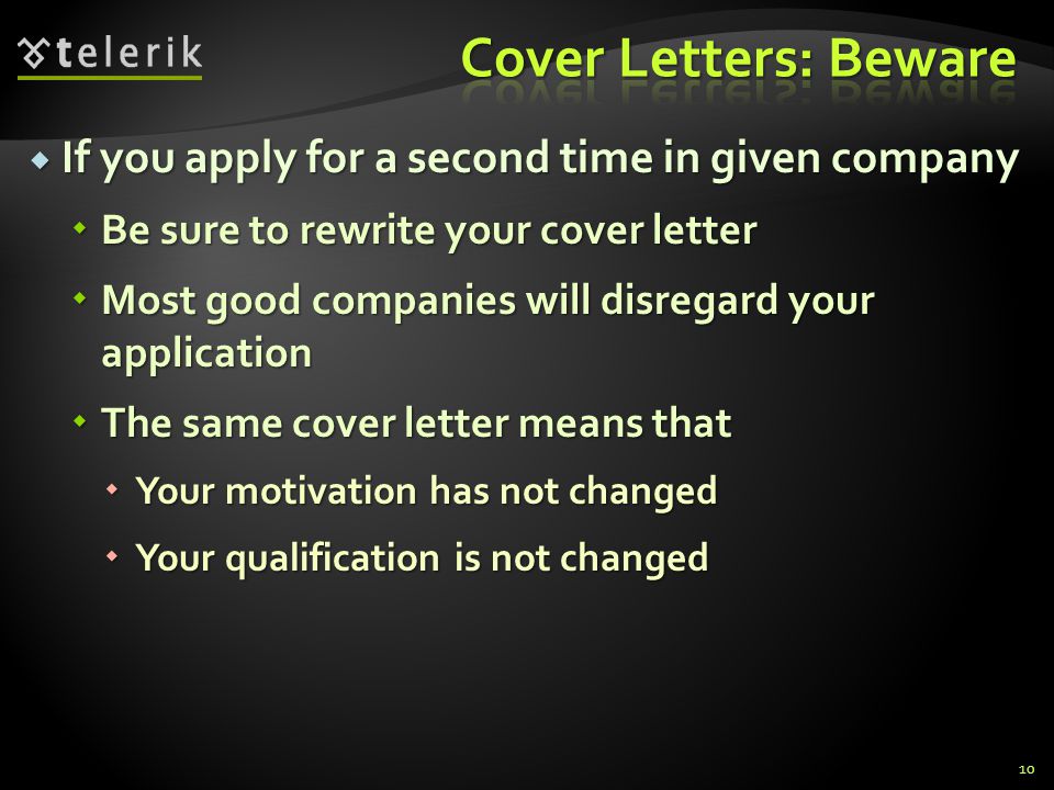 If you apply for a second time in given company If you apply for a second time in given company Be sure to rewrite your cover letter Be sure to rewrite your cover letter Most good companies will disregard your application Most good companies will disregard your application The same cover letter means that The same cover letter means that Your motivation has not changed Your motivation has not changed Your qualification is not changed Your qualification is not changed 10