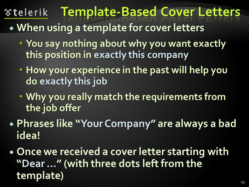When using a template for cover letters When using a template for cover letters You say nothing about why you want exactly this position in exactly this company You say nothing about why you want exactly this position in exactly this company How your experience in the past will help you do exactly this job How your experience in the past will help you do exactly this job Why you really match the requirements from the job offer Why you really match the requirements from the job offer Phrases like Your Company are always a bad idea.