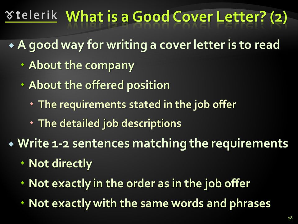 A good way for writing a cover letter is to read A good way for writing a cover letter is to read About the company About the company About the offered position About the offered position The requirements stated in the job offer The requirements stated in the job offer The detailed job descriptions The detailed job descriptions Write 1-2 sentences matching the requirements Write 1-2 sentences matching the requirements Not directly Not directly Not exactly in the order as in the job offer Not exactly in the order as in the job offer Not exactly with the same words and phrases Not exactly with the same words and phrases 18