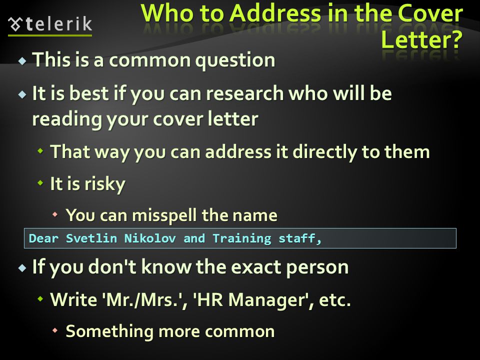 This is a common question This is a common question It is best if you can research who will be reading your cover letter It is best if you can research who will be reading your cover letter That way you can address it directly to them That way you can address it directly to them It is risky It is risky You can misspell the name You can misspell the name If you don t know the exact person If you don t know the exact person Write Mr./Mrs. , HR Manager , etc.