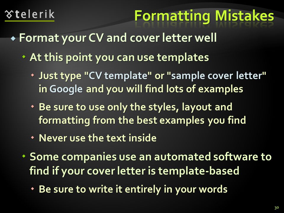 Format your CV and cover letter well Format your CV and cover letter well At this point you can use templates At this point you can use templates Just type CV template or sample cover letter in Google and you will find lots of examples Just type CV template or sample cover letter in Google and you will find lots of examples Be sure to use only the styles, layout and formatting from the best examples you find Be sure to use only the styles, layout and formatting from the best examples you find Never use the text inside Never use the text inside Some companies use an automated software to find if your cover letter is template-based Some companies use an automated software to find if your cover letter is template-based Be sure to write it entirely in your words Be sure to write it entirely in your words 30
