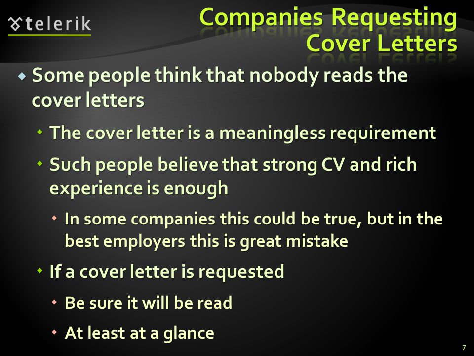Some people think that nobody reads the cover letters Some people think that nobody reads the cover letters The cover letter is a meaningless requirement The cover letter is a meaningless requirement Such people believe that strong CV and rich experience is enough Such people believe that strong CV and rich experience is enough In some companies this could be true, but in the best employers this is great mistake In some companies this could be true, but in the best employers this is great mistake If a cover letter is requested If a cover letter is requested Be sure it will be read Be sure it will be read At least at a glance At least at a glance 7