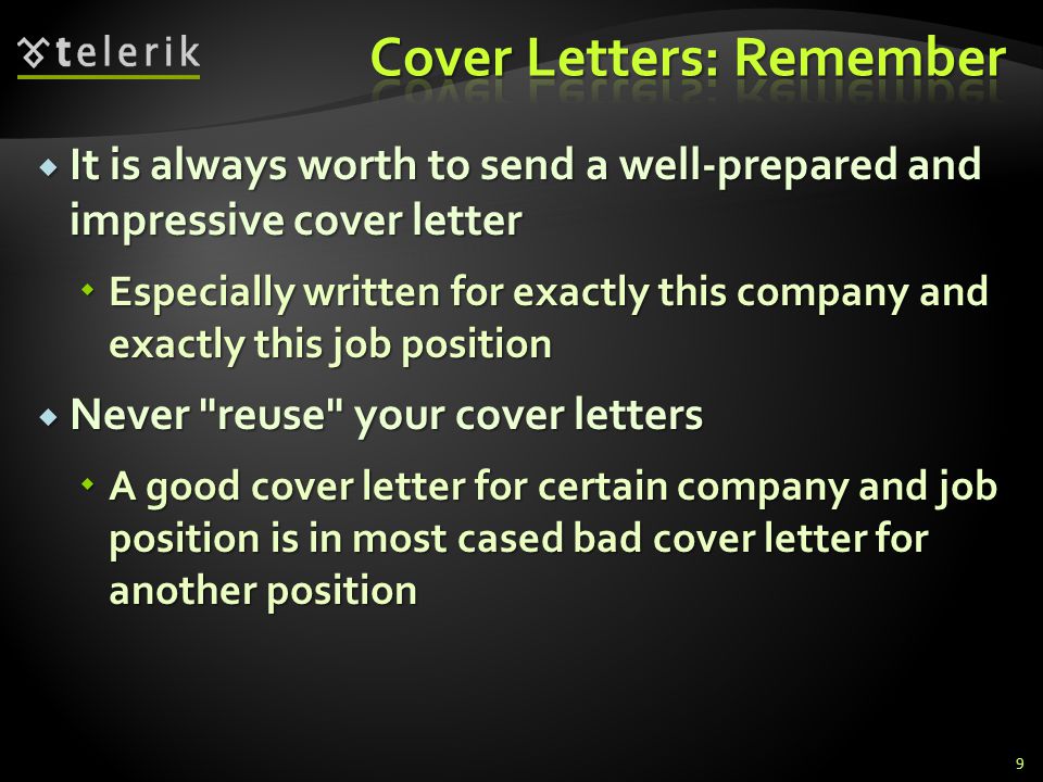 It is always worth to send a well-prepared and impressive cover letter It is always worth to send a well-prepared and impressive cover letter Especially written for exactly this company and exactly this job position Especially written for exactly this company and exactly this job position Never reuse your cover letters Never reuse your cover letters A good cover letter for certain company and job position is in most cased bad cover letter for another position A good cover letter for certain company and job position is in most cased bad cover letter for another position 9