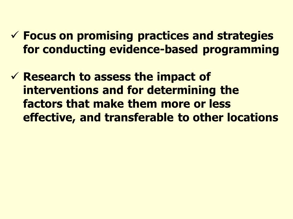 Focus on promising practices and strategies for conducting evidence-based programming Research to assess the impact of interventions and for determining the factors that make them more or less effective, and transferable to other locations