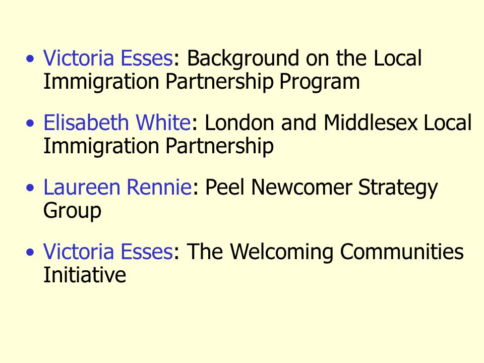 Victoria Esses: Background on the Local Immigration Partnership Program Elisabeth White: London and Middlesex Local Immigration Partnership Laureen Rennie: Peel Newcomer Strategy Group Victoria Esses: The Welcoming Communities Initiative