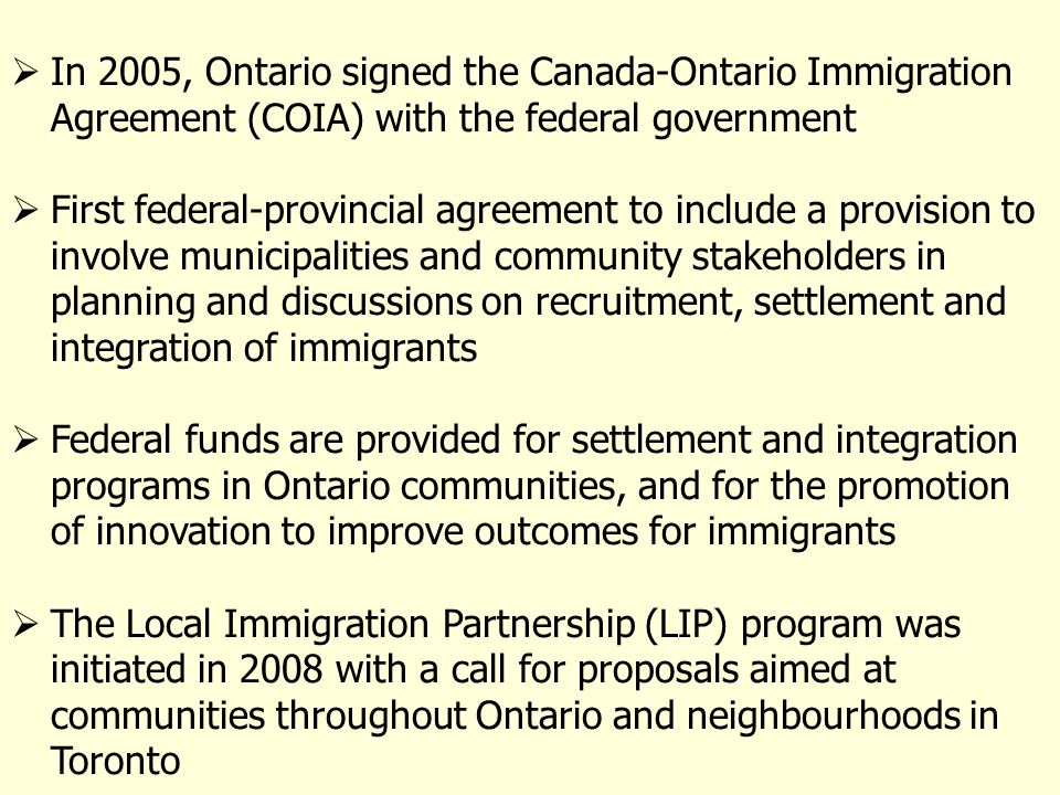 In 2005, Ontario signed the Canada-Ontario Immigration Agreement (COIA) with the federal government First federal-provincial agreement to include a provision to involve municipalities and community stakeholders in planning and discussions on recruitment, settlement and integration of immigrants Federal funds are provided for settlement and integration programs in Ontario communities, and for the promotion of innovation to improve outcomes for immigrants The Local Immigration Partnership (LIP) program was initiated in 2008 with a call for proposals aimed at communities throughout Ontario and neighbourhoods in Toronto