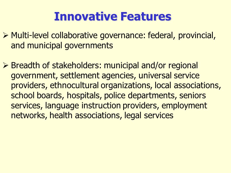 Multi-level collaborative governance: federal, provincial, and municipal governments Breadth of stakeholders: municipal and/or regional government, settlement agencies, universal service providers, ethnocultural organizations, local associations, school boards, hospitals, police departments, seniors services, language instruction providers, employment networks, health associations, legal services Innovative Features