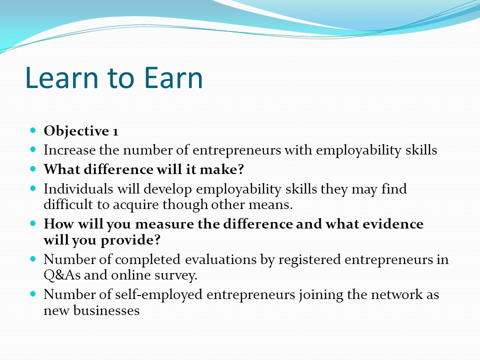 Learn to Earn Objective 1 Increase the number of entrepreneurs with employability skills What difference will it make.