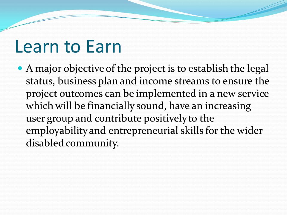 Learn to Earn A major objective of the project is to establish the legal status, business plan and income streams to ensure the project outcomes can be implemented in a new service which will be financially sound, have an increasing user group and contribute positively to the employability and entrepreneurial skills for the wider disabled community.