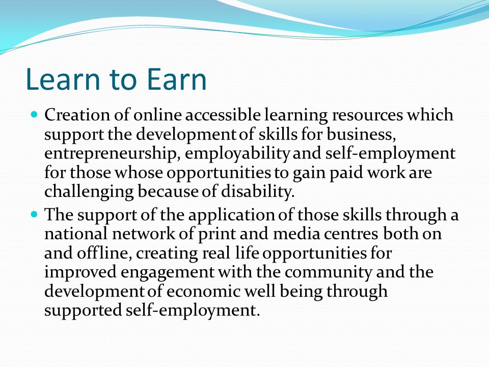 Learn to Earn Creation of online accessible learning resources which support the development of skills for business, entrepreneurship, employability and self-employment for those whose opportunities to gain paid work are challenging because of disability.