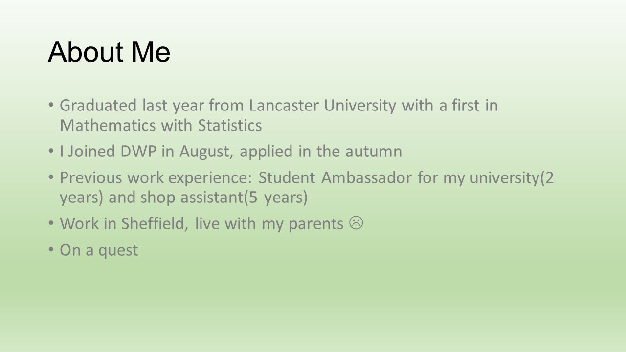 About Me Graduated last year from Lancaster University with a first in Mathematics with Statistics I Joined DWP in August, applied in the autumn Previous work experience: Student Ambassador for my university(2 years) and shop assistant(5 years) Work in Sheffield, live with my parents On a quest