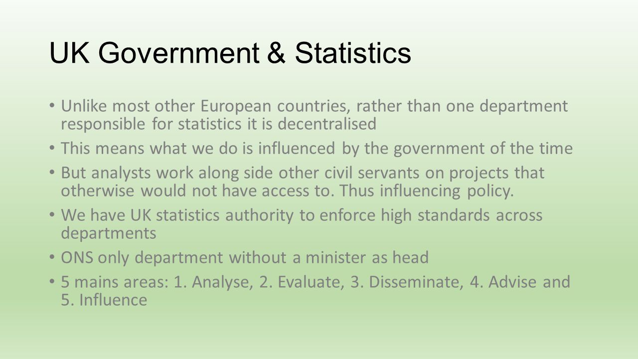 UK Government & Statistics Unlike most other European countries, rather than one department responsible for statistics it is decentralised This means what we do is influenced by the government of the time But analysts work along side other civil servants on projects that otherwise would not have access to.
