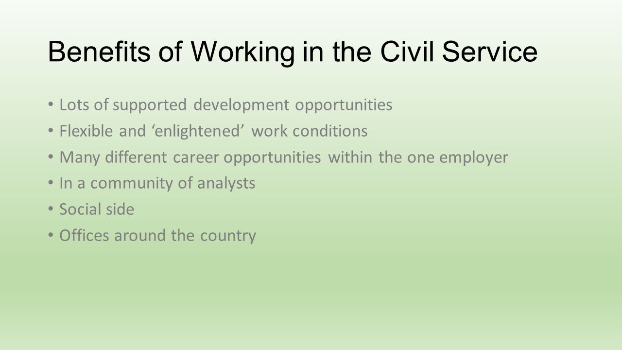 Benefits of Working in the Civil Service Lots of supported development opportunities Flexible and enlightened work conditions Many different career opportunities within the one employer In a community of analysts Social side Offices around the country