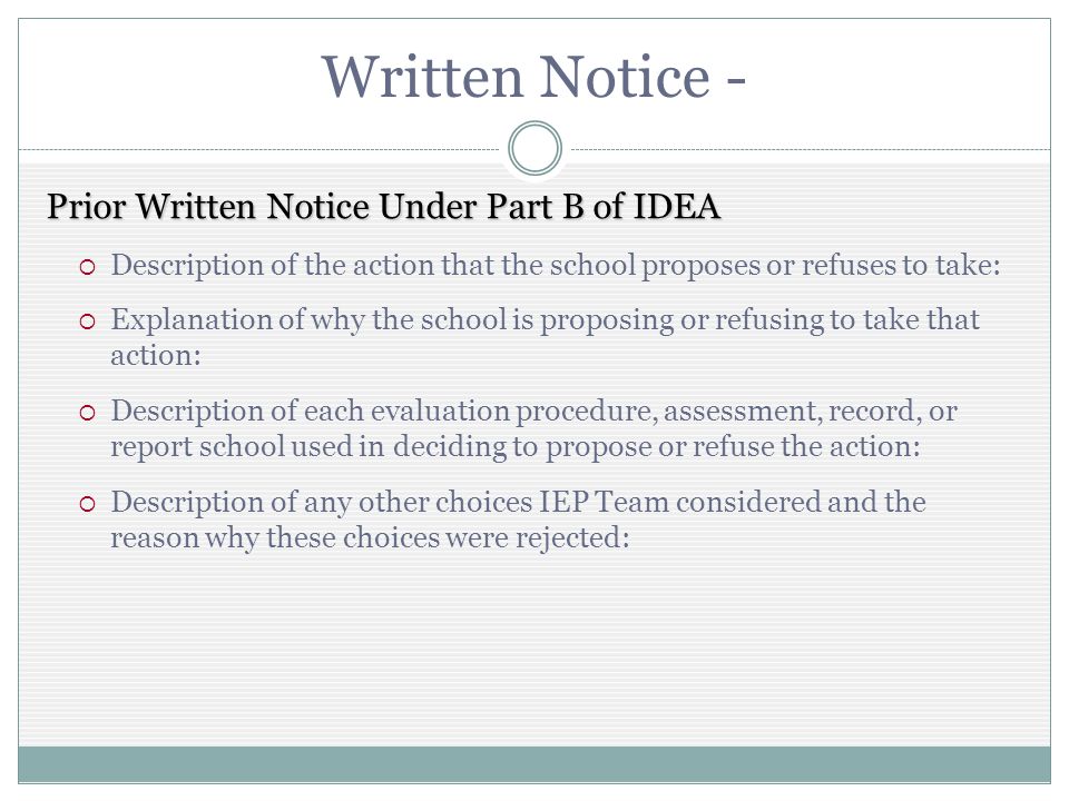 Written Notice - Prior Written Notice Under Part B of IDEA Description of the action that the school proposes or refuses to take: Explanation of why the school is proposing or refusing to take that action: Description of each evaluation procedure, assessment, record, or report school used in deciding to propose or refuse the action: Description of any other choices IEP Team considered and the reason why these choices were rejected: