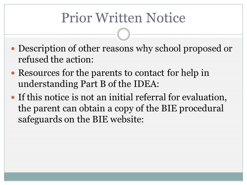 Prior Written Notice Description of other reasons why school proposed or refused the action: Resources for the parents to contact for help in understanding Part B of the IDEA: If this notice is not an initial referral for evaluation, the parent can obtain a copy of the BIE procedural safeguards on the BIE website: