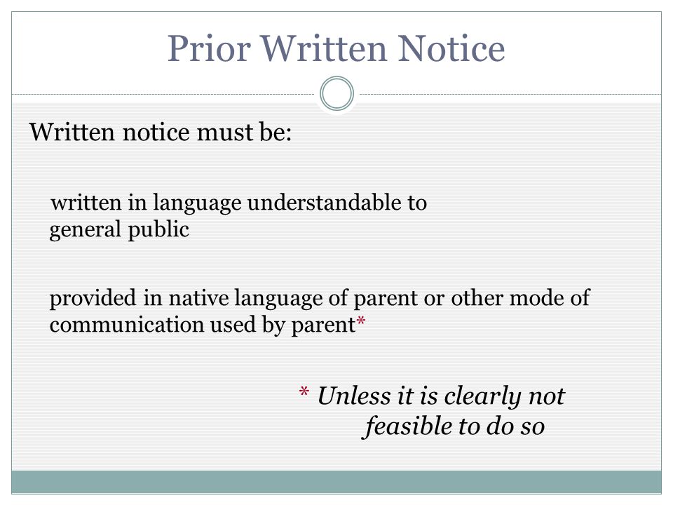 Prior Written Notice Written notice must be: written in language understandable to general public provided in native language of parent or other mode of communication used by parent* * Unless it is clearly not feasible to do so