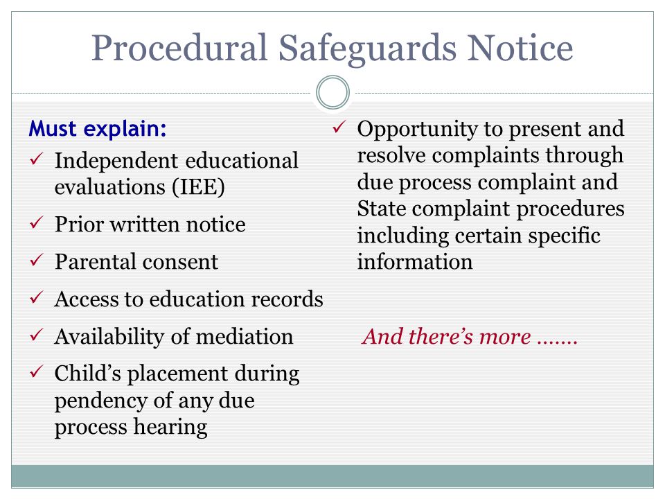 Procedural Safeguards Notice Must explain: Independent educational evaluations (IEE) Prior written notice Parental consent Access to education records Availability of mediation Childs placement during pendency of any due process hearing Opportunity to present and resolve complaints through due process complaint and State complaint procedures including certain specific information And theres more …….