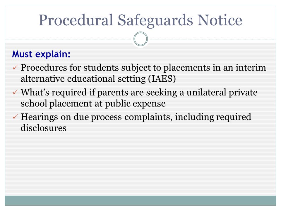 Procedural Safeguards Notice Must explain: Procedures for students subject to placements in an interim alternative educational setting (IAES) Whats required if parents are seeking a unilateral private school placement at public expense Hearings on due process complaints, including required disclosures