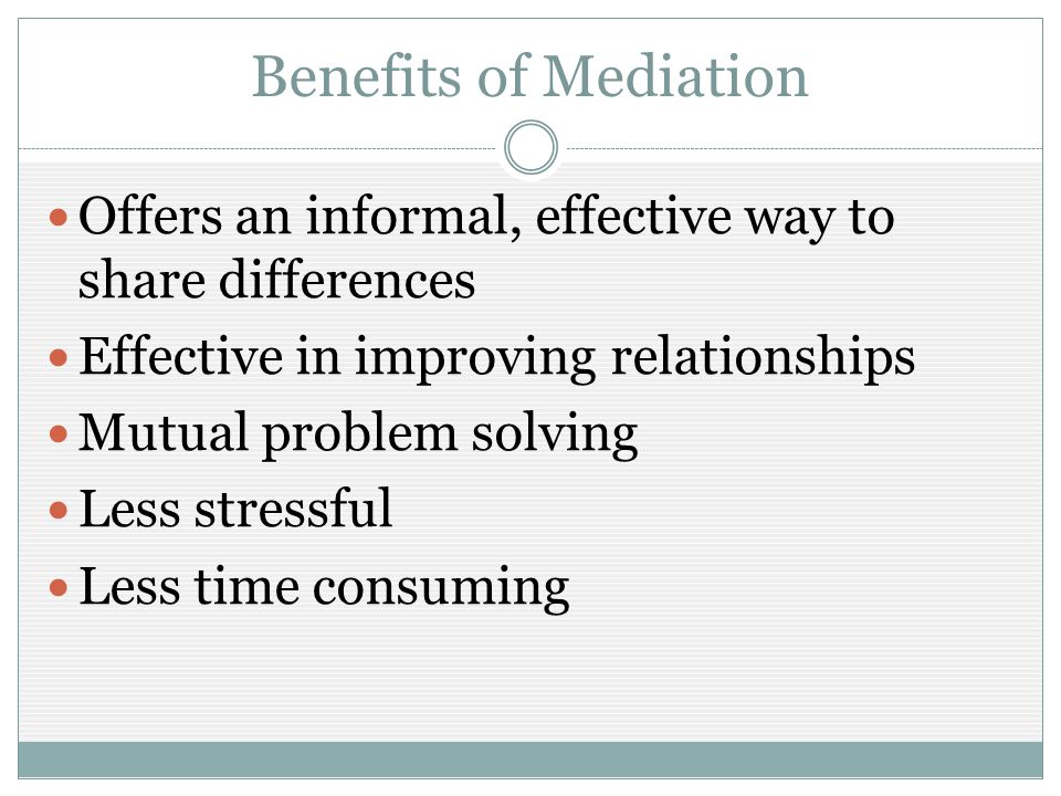 Benefits of Mediation Offers an informal, effective way to share differences Effective in improving relationships Mutual problem solving Less stressful Less time consuming
