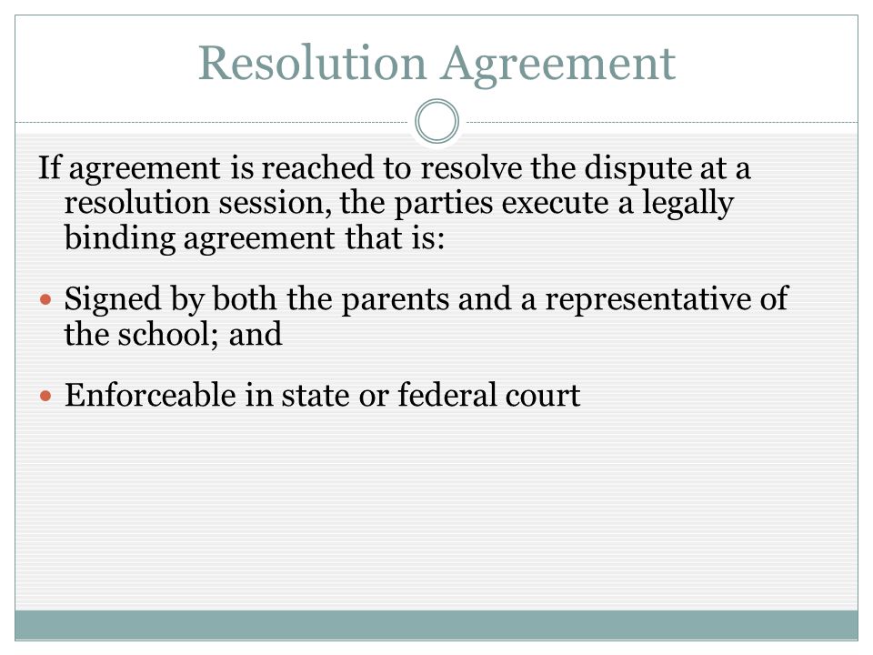 Resolution Agreement If agreement is reached to resolve the dispute at a resolution session, the parties execute a legally binding agreement that is: Signed by both the parents and a representative of the school; and Enforceable in state or federal court