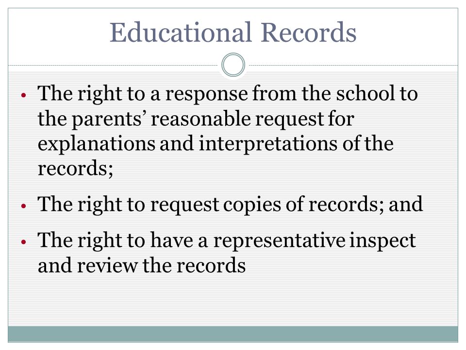 Educational Records The right to a response from the school to the parents reasonable request for explanations and interpretations of the records; The right to request copies of records; and The right to have a representative inspect and review the records